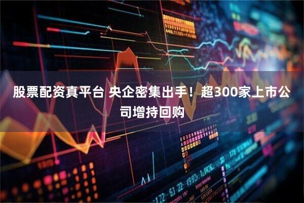 股票配资真平台 央企密集出手！超300家上市公司增持回购