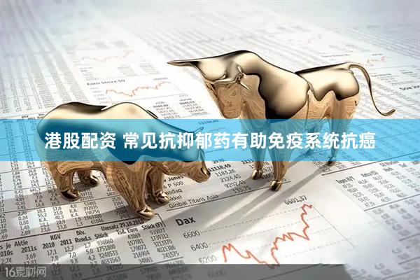 港股配资 常见抗抑郁药有助免疫系统抗癌