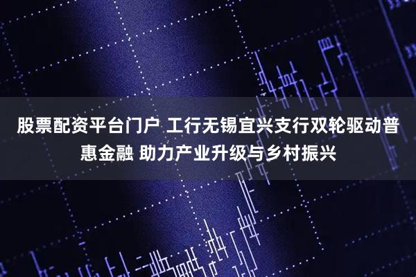 股票配资平台门户 工行无锡宜兴支行双轮驱动普惠金融 助力产业升级与乡村振兴