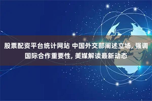 股票配资平台统计网站 中国外交部阐述立场, 强调国际合作重要性, 美媒解读最新动态