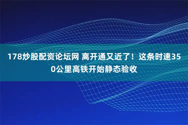 178炒股配资论坛网 离开通又近了！这条时速350公里高铁开始静态验收