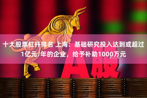 十大股票杠杆排名 上海：基础研究投入达到或超过1亿元/年的企业，给予补助1000万元