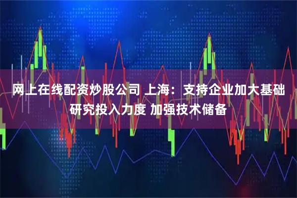 网上在线配资炒股公司 上海：支持企业加大基础研究投入力度 加强技术储备