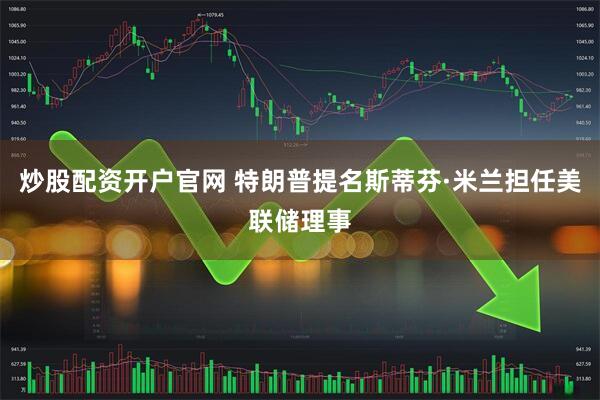 炒股配资开户官网 特朗普提名斯蒂芬·米兰担任美联储理事