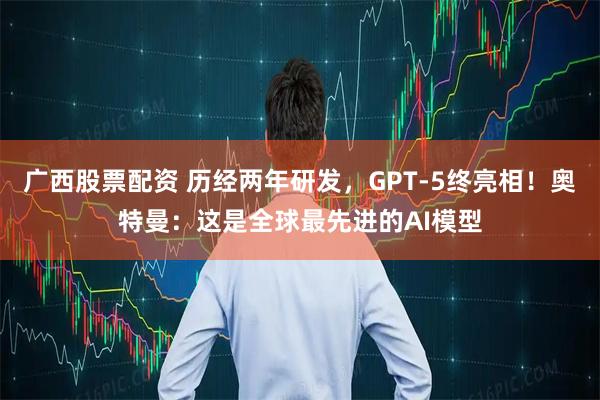 广西股票配资 历经两年研发，GPT-5终亮相！奥特曼：这是全球最先进的AI模型