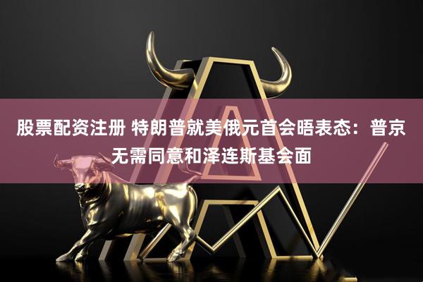股票配资注册 特朗普就美俄元首会晤表态：普京无需同意和泽连斯基会面