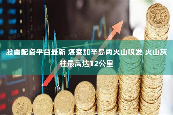 股票配资平台最新 堪察加半岛两火山喷发 火山灰柱最高达12公里
