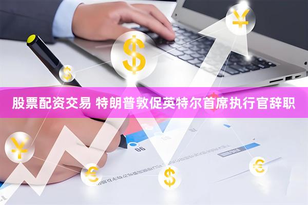 股票配资交易 特朗普敦促英特尔首席执行官辞职