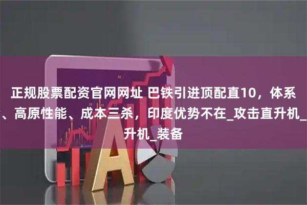 正规股票配资官网网址 巴铁引进顶配直10，体系融合、高原性能、成本三杀，印度优势不在_攻击直升机_装备