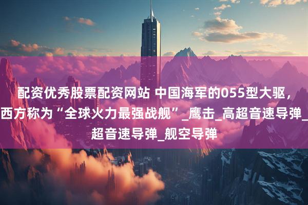 配资优秀股票配资网站 中国海军的055型大驱，为什么被西方称为“全球火力最强战舰”_鹰击_高超音速导弹_舰空导弹