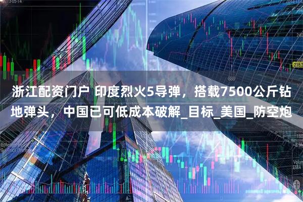 浙江配资门户 印度烈火5导弹，搭载7500公斤钻地弹头，中国已可低成本破解_目标_美国_防空炮