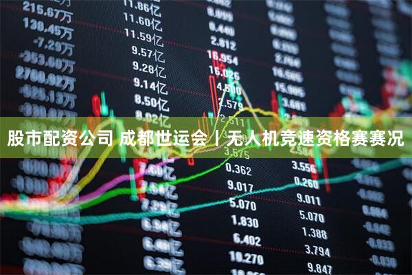 股市配资公司 成都世运会丨无人机竞速资格赛赛况