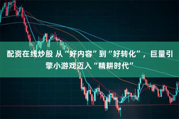 配资在线炒股 从“好内容”到“好转化”，巨量引擎小游戏迈入“精耕时代”