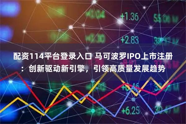 配资114平台登录入口 马可波罗IPO上市注册：创新驱动新引擎，引领高质量发展趋势