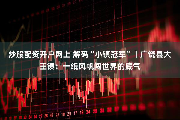 炒股配资开户网上 解码“小镇冠军”丨广饶县大王镇：一纸风帆闯世界的底气