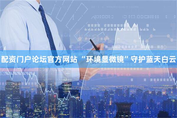 配资门户论坛官方网站 “环境显微镜”守护蓝天白云