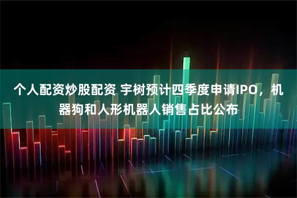 个人配资炒股配资 宇树预计四季度申请IPO，机器狗和人形机器人销售占比公布