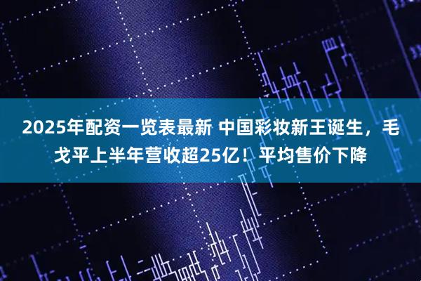 2025年配资一览表最新 中国彩妆新王诞生，毛戈平上半年营收超25亿！平均售价下降