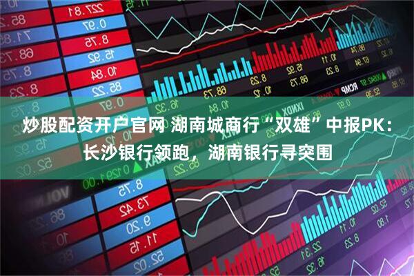炒股配资开户官网 湖南城商行“双雄”中报PK：长沙银行领跑，湖南银行寻突围